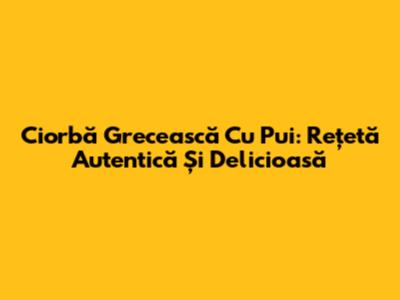 Ciorbă Grecească Cu Pui: Rețetă Autentică Și Delicioasă