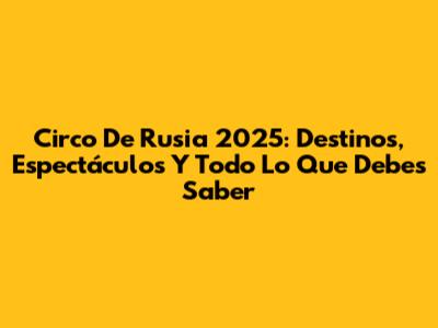 Circo De Rusia 2025: Destinos, Espectáculos Y Todo Lo Que Debes Saber