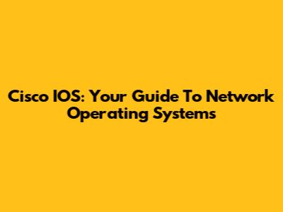 Cisco IOS: Your Guide To Network Operating Systems