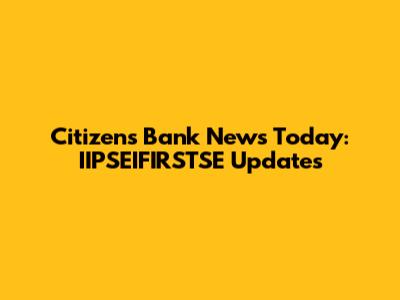 Citizens Bank News Today: IIPSEIFIRSTSE Updates