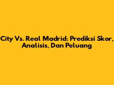 City Vs. Real Madrid: Prediksi Skor, Analisis, Dan Peluang