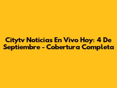 Citytv Noticias En Vivo Hoy: 4 De Septiembre - Cobertura Completa