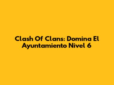 Clash Of Clans: Domina El Ayuntamiento Nivel 6