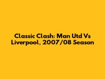 Classic Clash: Man Utd Vs Liverpool, 2007/08 Season