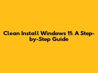 Clean Install Windows 11: A Step-by-Step Guide