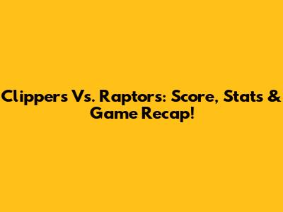 Clippers Vs. Raptors: Score, Stats & Game Recap!
