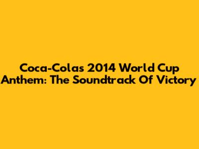 Coca-Cola's 2014 World Cup Anthem: The Soundtrack Of Victory