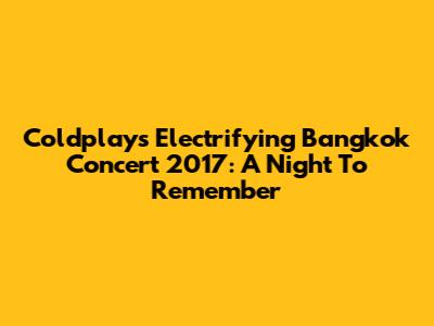 Coldplay's Electrifying Bangkok Concert 2017: A Night To Remember