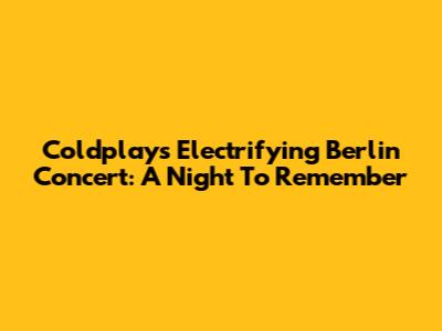 Coldplay's Electrifying Berlin Concert: A Night To Remember