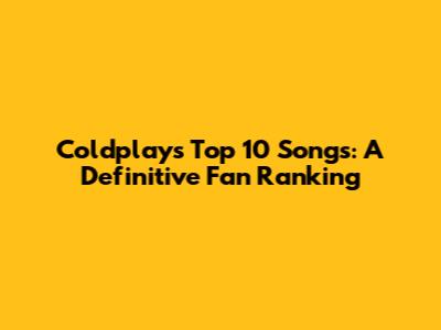 Coldplay's Top 10 Songs: A Definitive Fan Ranking