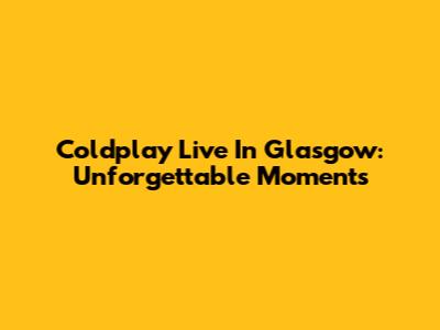 Coldplay Live In Glasgow: Unforgettable Moments