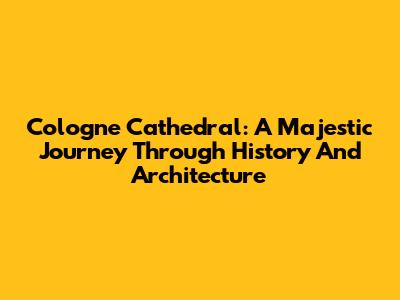 Cologne Cathedral: A Majestic Journey Through History And Architecture