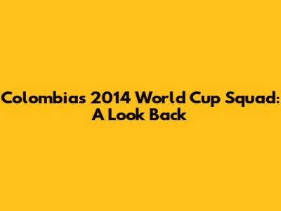 Colombia's 2014 World Cup Squad: A Look Back