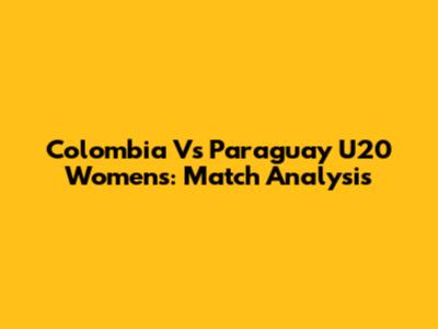 Colombia Vs Paraguay U20 Women's: Match Analysis