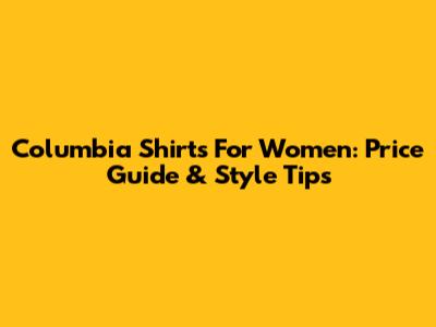 Columbia Shirts For Women: Price Guide & Style Tips