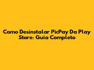 Como Desinstalar PicPay Da Play Store: Guia Completo