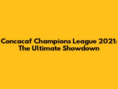 Concacaf Champions League 2021: The Ultimate Showdown
