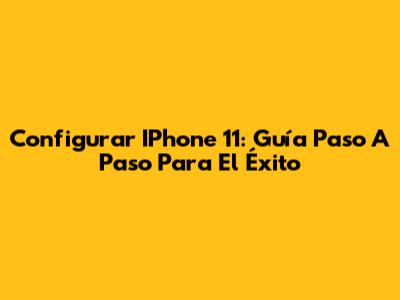 Configurar IPhone 11: Guía Paso A Paso Para El Éxito