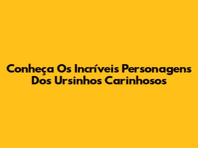 Conheça Os Incríveis Personagens Dos Ursinhos Carinhosos
