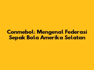 Conmebol: Mengenal Federasi Sepak Bola Amerika Selatan