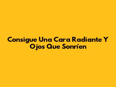 Consigue Una Cara Radiante Y Ojos Que Sonríen