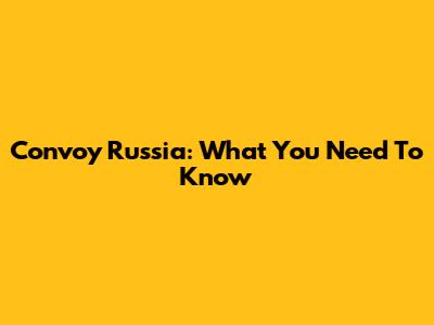 Convoy Russia: What You Need To Know