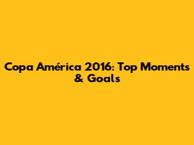 Copa América 2016: Top Moments & Goals