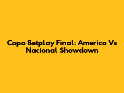 Copa Betplay Final: America Vs Nacional Showdown