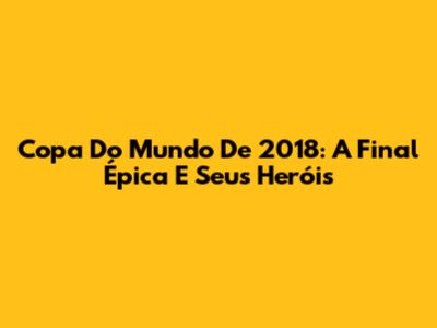 Copa Do Mundo De 2018: A Final Épica E Seus Heróis