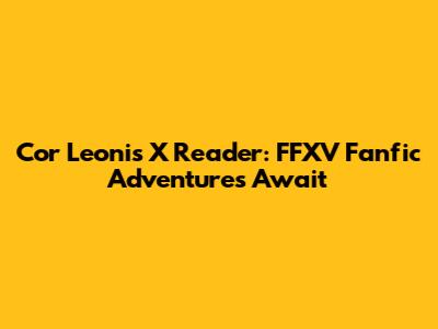 Cor Leonis X Reader: FFXV Fanfic Adventures Await