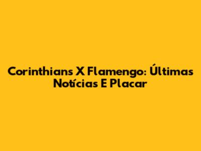 Corinthians X Flamengo: Últimas Notícias E Placar