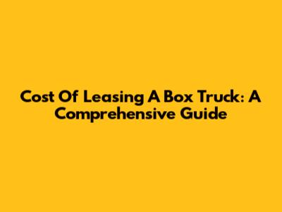 Cost Of Leasing A Box Truck: A Comprehensive Guide