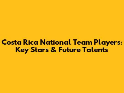 Costa Rica National Team Players: Key Stars & Future Talents