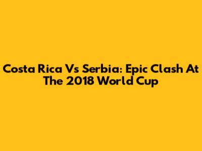 Costa Rica Vs Serbia: Epic Clash At The 2018 World Cup