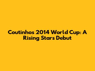 Coutinho's 2014 World Cup: A Rising Star's Debut