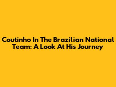 Coutinho In The Brazilian National Team: A Look At His Journey