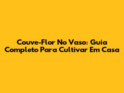 Couve-Flor No Vaso: Guia Completo Para Cultivar Em Casa