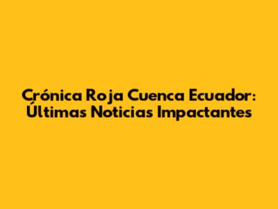 Crónica Roja Cuenca Ecuador: Últimas Noticias Impactantes