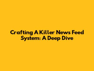 Crafting A Killer News Feed System: A Deep Dive