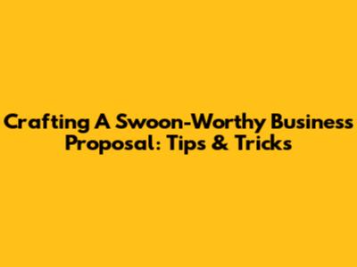 Crafting A Swoon-Worthy Business Proposal: Tips & Tricks