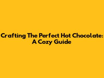 Crafting The Perfect Hot Chocolate: A Cozy Guide