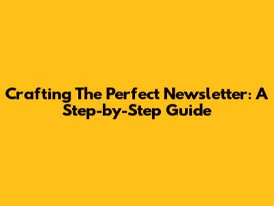 Crafting The Perfect Newsletter: A Step-by-Step Guide