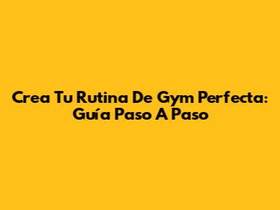 Crea Tu Rutina De Gym Perfecta: Guía Paso A Paso