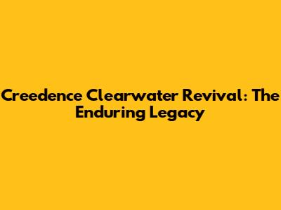 Creedence Clearwater Revival: The Enduring Legacy