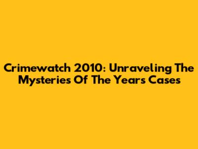Crimewatch 2010: Unraveling The Mysteries Of The Year's Cases