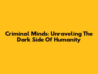Criminal Minds: Unraveling The Dark Side Of Humanity