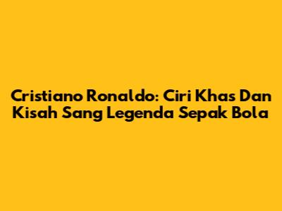 Cristiano Ronaldo: Ciri Khas Dan Kisah Sang Legenda Sepak Bola