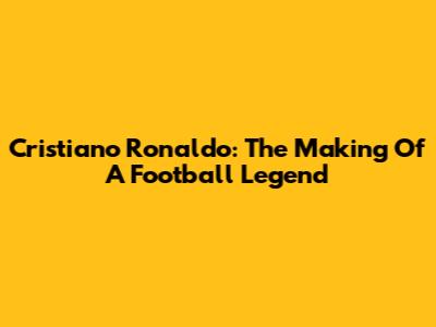 Cristiano Ronaldo: The Making Of A Football Legend