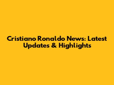 Cristiano Ronaldo News: Latest Updates & Highlights