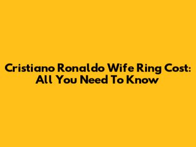 Cristiano Ronaldo Wife Ring Cost: All You Need To Know